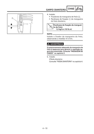DIANTEIRO
    GARFO DIANTEIRO            CHAS
                               CHAS

     4. Instale:
        • Fixadores da mangueira de freio 2.
        • Parafusos de fixação 1 da mangueira
          do freio dianteiro.

             Parafusos de fixação da manguei-
              arafusos
             ra de freio:
                    kgf
                     gf.m (10
                1,0 kgf.m (10 N.m)

     NOTA:
     NOT
     Instale o fixador da mangueira do freio,
     observando a medida a 5 mm.




     O posicionamento adequado da mangueira de
                            garantir
     freio é essencial para garantir a operação se-
                                   “PASSA
     gura da motocicleta. Consulte “PASSAGEM DE
     CABOS” no capítulo 2.

     5. Instale:
        • Roda dianteira
        Consulte “RODA DIANTEIRA” no capítulo 4.




4 – 72
 