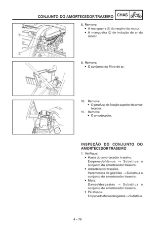 CONJUNTO DO AMORTECEDOR TRASEIRO
CONJUNT     AMORTECEDOR TRASEIRO              CHAS
                                              CHAS

                    8. Remova:
                       • A mangueira 1 do respiro do motor.
                       • A mangueira 2 de indução de ar do
                         motor.




                    9. Remova:
                       • O conjunto do filtro de ar.




                    10. Remova:
                        • O parafuso de fixação superior do amor-
                          tecedor.
                    11. Remova:
                        • O amortecedor.




                                                  NT
                    I N S P E Ç Ã O D O C O N J U NTO D O
                    AMORTECEDOR TRASEIRO
                    AMORTECEDOR TRASEIRO
                    1. Verifique:
                       • Haste do amortecedor traseiro.
                         Empenado/danos → Substitua o
                         conjunto do amortecedor traseiro.
                       • Amortecedor traseiro.
                         Vazamentos de gás/óleo → Substitua o
                         conjunto do amortecedor traseiro.
                       • Mola.
                         Danos/desgastes → Substitua o
                         conjunto do amortecedor traseiro.
                       • Parafusos.
                         Empenado/danos/desgastes → Substituir.




               4 – 76
 
