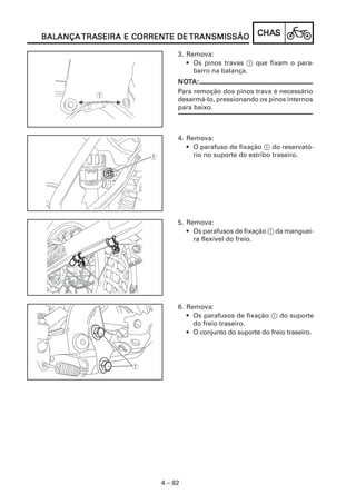 TRASEIRA CORRENTE
BALANÇA TRASEIRA E CORRENTE DE TRANSMISSÃO             CHAS
                                                       CHAS

                             3. Remova:
                                • Os pinos travas 1 que fixam o para-
                                  barro na balança.
                             NOTA:
                             NOT
                             Para remoção dos pinos trava é necessário
                             desarmá-lo, pressionando os pinos internos
                             para baixo.



                             4. Remova:
                                • O parafuso de fixação 1 do reservató-
                                  rio no suporte do estribo traseiro.




                             5. Remova:
                                • Os parafusos de fixação 1 da manguei-
                                  ra flexível do freio.




                             6. Remova:
                                • Os parafusos de fixação 1 do suporte
                                  do freio traseiro.
                                • O conjunto do suporte do freio traseiro.




                        4 – 82
 