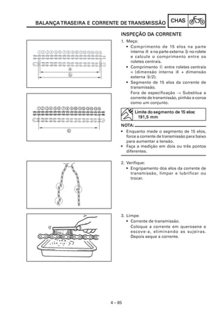 TRASEIRA CORRENTE
BALANÇA TRASEIRA E CORRENTE DE TRANSMISSÃO             CHAS
                                                       CHAS

                                      DA CORRENTE
                             INSPEÇÃO DA CORRENTE
                             1. Meça:
                                • Comprimento de 15 elos na parte
                                  interna a e na parte externa b no rolete
                                  e calcule o comprimento entre os
                                  roletes centrais.
                                • Comprimento c entre roletes centrais
                                  = (dimensão interna a + dimensão
                                  externa b/2).
                                • Segmento de 15 elos da corrente de
                                  transmissão.
                                  Fora de especificação → Substitua a
                                  corrente de transmissão, pinhão e coroa
                                  como um conjunto.

                                                          15
                                    Limite do segmento de 15 elos:
                                      191,5 mm

                             NOTA:
                             NOT
                             • Enquanto mede o segmento de 15 elos,
                               force a corrente de transmissão para baixo
                               para aumentar a tensão.
                             • Faça a medição em dois ou três pontos
                               diferentes.

                             2. Verifique:
                                • Engripamento dos elos da corrente de
                                  transmissão, limpar e lubrificar ou
                                  trocar.




                             3. Limpe:
                                • Corrente de transmissão.
                                  Coloque a corrente em querosene e
                                  escove-a, eliminando as sujeiras.
                                  Depois seque a corrente.




                        4 – 85
 