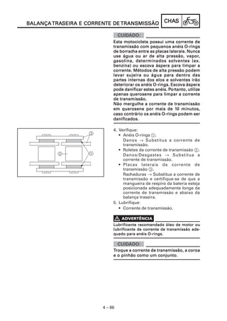 TRASEIRA CORRENTE
BALANÇA TRASEIRA E CORRENTE DE TRANSMISSÃO             CHAS
                                                       CHAS


                                                             corrente
                             Esta motocicleta possui uma corrente de
                             transmissão com pequenos anéis O-rings
                                borrac
                                    racha
                             de borracha entre as placas laterais. Nunca
                             use água ou ar de alta pressão, vapor,vapor,
                             g asolina, determinados solventes (ex.
                                          escova
                             benzina) ou escova áspera para limpar a
                             corrente. Métodos de alta pressão podem
                             corrente.
                             levar sujeira ou água para dentro das
                             partes
                             partes internas dos elos e solventes irão
                                                          Escova
                             deteriorar os anéis O-rings. Escova áspera
                                                         Por
                                                          ortanto, utilize
                             pode danificar estes anéis. Portanto, utilize
                                                                corrente
                             apenas querosene para limpar a corrente
                             de transmissão.
                                               corrente
                             Não mergulhe a corrente de transmissão
                                                            10
                             em querosene por mais de 10 minutos,
                             caso contrário os anéis O-rings podem ser
                             danificados.

                             4. Verifique:
                                • Anéis O-rings 1.
                                  Danos → Substitua a corrente de
                                  transmissão.
                                • Roletes da corrente de transmissão 2.
                                  Danos/Desgastes → Substitua a
                                  corrente de transmissão.
                                • Placas laterais da corrente de
                                  transmissão 3.
                                  Rachaduras → Substitua a corrente de
                                  transmissão e certifique-se de que a
                                  mangueira de respiro da bateria esteja
                                  posicionada adequadamente longe da
                                  corrente de transmissão e abaixo da
                                  balança traseira.
                             5. Lubrifique:
                                • Corrente de transmissão.


                             Lubrificante recomendado óleo de motor ou
                                             corrente
                             lubrificante de corrente de transmissão ade-
                             quado para anéis O-rings.



                             Troque a corrente de transmissão, a coroa
                                      corrente
                             e o pinhão como um conjunto.




                        4 – 86
 