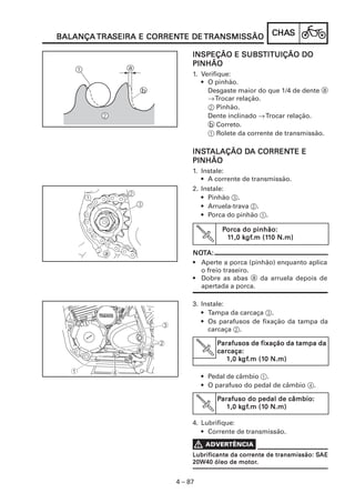 TRASEIRA CORRENTE
BALANÇA TRASEIRA E CORRENTE DE TRANSMISSÃO            CHAS
                                                      CHAS

                                        SUBSTITUIÇÃO
                             INSPEÇÃO E SUBSTITUIÇÃO DO
                             PINHÃO
                             1. Verifique:
                                • O pinhão.
                                  Desgaste maior do que 1/4 de dente a
                                  → Trocar relação.
                                  2 Pinhão.
                                  Dente inclinado → Trocar relação.
                                  b Correto.
                                  1 Rolete da corrente de transmissão.

                             INSTALAÇÃO DA CORRENTE E
                             INST       DA CORRENTE
                             PINHÃO
                             1. Instale:
                                • A corrente de transmissão.
                             2. Instale:
                                • Pinhão 3.
                                • Arruela-trava 2.
                                • Porca do pinhão 1.

                                       Porca do pinhão:
                                              gf.m (11
                                             kgf
                                        11,0 kgf.m (110 N.m)

                             NOTA:
                             NOT
                             • Aperte a porca (pinhão) enquanto aplica
                               o freio traseiro.
                             • Dobre as abas a da arruela depois de
                               apertada a porca.

                             3. Instale:
                                • Tampa da carcaça 3.
                                • Os parafusos de fixação da tampa da
                                  carcaça 2.

                                     Parafusos de fixação da tampa da
                                     carcaça:
                                            kgf
                                             gf.m (10
                                        1,0 kgf.m (10 N.m)

                                 • Pedal de câmbio 1.
                                 • O parafuso do pedal de câmbio 4.

                                     Parafuso do pedal de câmbio:
                                            kgf
                                             gf.m (10
                                        1,0 kgf.m (10 N.m)

                             4. Lubrifique:
                                • Corrente de transmissão.


                                             corrente                 SAE
                             Lubrificante da corrente de transmissão: SAE
                                             motor.
                             20W40 óleo de motor.


                        4 – 87
 