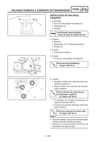 TRASEIRA CORRENTE
BALANÇA TRASEIRA E CORRENTE DE TRANSMISSÃO              CHAS
                                                        CHAS

                             INSTALAÇÃO DA BALANÇA
                             INST       DA
                             TRASEIRA
                             TRASEIRA
                             1. Lubrifique:
                                • Eixo de articulação da balança 1.
                                • Espaçador 2.
                                • Buchas.

                                     Lubrificante recomendado:
                                      Graxa à base de sabão de lítio

                             2. Instale:
                                • Buchas.
                                • Espaçador 2 (na balança traseira).
                                • Tampa 3.
                             3. Instale:
                                • A balança traseira.

                             4. Instale:
                                • O eixo de articulação da balança.

                                      Porca do eixo da balança:
                                                              :
                                          kgf
                                           gf.m
                                        8 kgf.m (80 N.m)




                             5. Instale:
                                • Parafuso inferior do conjunto do amor-
                                  tecedor traseiro 2.
                                • Porca inferior do conjunto do amorte-
                                  cedor traseiro.
                                      Porca inferior do conjunto do
                                      amortecedor traseiro:
                                      amortecedor traseiro:
                                             kgf
                                              gf.m
                                        5,7 kgf.m (57 N.m)
                                 • O parafuso de fixação da balança ao
                                   suporte do braço relé 1.
                                 • A porca do suporte do braço relé à ba-
                                   lança traseira.

                                      Porca do suporte do braço relé:
                                               suporte          relé:
                                        5,7 kgf.m (57 N.m)
                                            kgf
                                             gf.m
                             NOTA:
                             NOT
                             • Quando instalar o conjunto do amortecedor
                               traseiro, levante a balança traseira.
                             • Observe o correto posicionamento da
                               conexão do braço do relé.




                        4 – 88
 