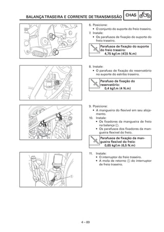 TRASEIRA CORRENTE
BALANÇA TRASEIRA E CORRENTE DE TRANSMISSÃO              CHAS
                                                        CHAS

                             6. Posicione:
                                • O conjunto do suporte do freio traseiro.
                             7. Instale:
                                • Os parafusos de fixação do suporte do
                                  freio traseiro.
                                       Parafusos de fixação do suporte
                                                                suporte
                                                traseiro:
                                       do freio traseiro:
                                               kgf
                                                gf.m (47,5
                                          4,75 kgf.m (47,5 N.m)



                             8. Instale:
                                • O parafuso de fixação do reservatório
                                  no suporte do estribo traseiro.

                                       Parafuso de fixação do
                                       reservatório:
                                              kgf
                                               gf.m
                                          0,4 kgf.m (4 N.m)




                             9. Posicione:
                                • A mangueira do flexível em seu aloja-
                                  mento.
                             10. Instale:
                                  • Os fixadores da mangueira de freio
                                    na balança 1.
                                  • Os parafusos dos fixadores da man-
                                    gueira flexível do freio.
                                       Parafusos de fixação da man-
                                 V                        freio:
                                       gueira flexível do freio:
                                               kgf
                                                gf.m
                                          0,65 kgf.m (6,5 N.m)

                             11.     Instale:
                                     • O interruptor do freio traseiro.
                                     • A mola de retorno 1 do interruptor
                                       de freio traseiro.




                        4 – 89
 