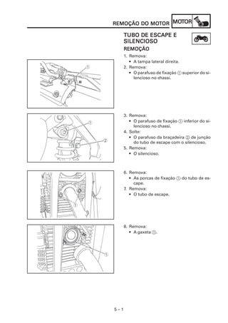 MOT
REMOÇÃO DO MOTOR MOTOR
           MOT

      TUBO DE ESCAPE E
      SILENCIOSO
      REMOÇÃO
      1. Remova:
         • A tampa lateral direita.
      2. Remova:
         • O parafuso de fixação 1 superior do si-
           lencioso no chassi.




      3. Remova:
         • O parafuso de fixação 1 inferior do si-
           lencioso no chassi.
      4. Solte:
         • O parafuso da braçadeira 2 de junção
           do tubo de escape com o silencioso.
      5. Remova:
         • O silencioso.



      6. Remova:
         • As porcas de fixação 1 do tubo de es-
           cape.
      7. Remova:
         • O tubo de escape.




      8. Remova:
         • A gaxeta 1.




5–1
 