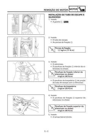 MOT
REMOÇÃO DO MOTOR MOTOR
           MOT

      INSTALAÇÃO DO TUBO DE ESCAPE E
      SILENCIOSO
      1. Instale:
         • A gaxeta 1. Novo
                       Nov




      2. Instale:
         • O tubo de escape.
         • As porcas de fixação 1.


              Porcas de fixação:
       V            kgf
                     gf.m (17
                1,7 kgf.m (17 N.m)




      3. Instale:
         • O silencioso.
         • O parafuso de fixação 1 inferior do si-
           lencioso no chassi.
              Parafuso de fixação inferior do
       V                    chassi
                             hassi:
              silencioso no chassi:
                   kgf
                    gf.m
                 4 kgf.m (40 N.m)

        • O parafuso da braçadeira 2 de junção
          do tubo de escape com o silencioso.

              Parafuso da braçadeira:
                           braçadeira:
                   kgf
                    gf.m
                 2 kgf.m (20 N.m)


      4. Instale:
         • O parafuso de fixação 1 superior do
           silencioso no chassi.


              Parafuso de fixação superior do
       V                    chassi
                             hassi:
              silencioso no chassi:
                   kgf
                    gf.m
                 4 kgf.m (40 N.m)

      5. Instale:
         • A tampa lateral direita.




5–2
 