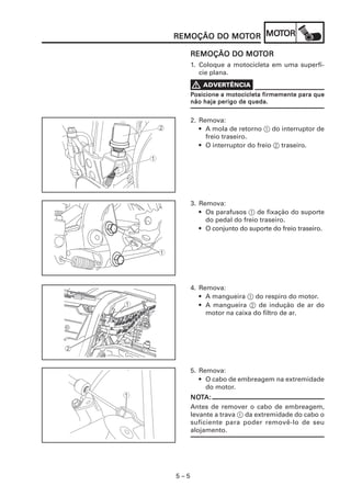 MOT
REMOÇÃO DO MOTOR MOTOR
           MOT

                 MOT
      REMOÇÃO DO MOTOR
      1. Coloque a motocicleta em uma superfí-
         cie plana.


      Posicione a motocicleta firmemente para que
      não haja perigo de queda.


      2. Remova:
         • A mola de retorno 1 do interruptor de
           freio traseiro.
         • O interruptor do freio 2 traseiro.




      3. Remova:
         • Os parafusos 1 de fixação do suporte
           do pedal do freio traseiro.
         • O conjunto do suporte do freio traseiro.




      4. Remova:
         • A mangueira 1 do respiro do motor.
         • A mangueira 2 de indução de ar do
           motor na caixa do filtro de ar.




      5. Remova:
         • O cabo de embreagem na extremidade
           do motor.
      NOTA:
      NOT
      Antes de remover o cabo de embreagem,
      levante a trava 1 da extremidade do cabo o
      suficiente para poder removê-lo de seu
      alojamento.




5–5
 