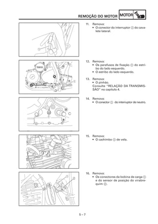 MOT
REMOÇÃO DO MOTOR MOTOR
           MOT

      11.   Remova:
            • O conector do interruptor 1 do cava-
              lete lateral.




      12. Remova:
          • Os parafusos de fixação 1 do estri-
            bo do lado esquerdo.
          • O estribo do lado esquerdo.

      13. Remova:
          • O pinhão.
          Consulte “RELAÇÃO DA TRANSMIS-
          SÃO” no capítulo 4.


      14. Remova:
          • O conector 1 do interruptor de neutro.




      15. Remova:
          • O cachimbo 1 de vela.




      16. Remova:
          • Os conectores da bobina de carga 1
            e do sensor de posição do virabre-
            quim 2.




5–7
 