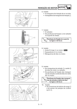 MOT
REMOÇÃO DO MOTOR MOTOR
           MOT

     6. Instale:
        • A mangueira de indução de ar no tubo.
        • A braçadeira da mangueira de indução 1.




     7. Instale:
        • O radiador.
        • Os parafusos de fixação 1 do radiador
          no suporte do chassi.

             Parafusos de fixação do suporte:
              arafusos               suporte
                                          te:
                    kgf
                     gf.m (10
                1,0 kgf.m (10 N.m)




     8. Instale:
        • Anéis O-rings 1 no motor. Novo
                                    Nov
        • Espaçadores 2 no motor.
        • Mangueiras de óleo no motor.




     9. Instale:
        • As mangueiras de entrada 1 e saída 2
          de óleo do motor no radiador.
        • Os parafusos de fixação das manguei-
          ras de entrada e saída de óleo do radia-
          dor no motor.

             Parafusos de fixação das manguei-
              arafusos
         V                             óleo:
             ras de entrada e saída de óleo:
                1,0 kgf.m (10 N.m)
                    kgf
                     gf.m (10

     10. Instale:
         • Os conectores da bobina de carga 1
           e do sensor de posição do virabre-
           quim 2.




5 – 11
 