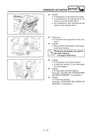 MOT
REMOÇÃO DO MOTOR MOTOR
           MOT

     22. Instale:
         • A mangueira 1 do respiro do motor.
         • A mangueira 2 de indução de ar do
           motor na caixa do filtro de ar.
         • As braçadeiras das mangueiras do
           respiro e de indução de ar.




     23. Posicione:
         • O conjunto do suporte do freio tra-
           seiro.
     24. Instale:
         • Os parafusos de fixação 1 do supor-
           te do freio traseiro
             Parafusos de fixação do suporte
                                       suporte
         V            traseiro:
             do freio traseiro:
                     kgf
                       gf.m (47,5
                4,75 k gf.m (47,5 N.m)

     25. Instale:
         • O interruptor 2 do freio traseiro.
         • A mola de retorno 1 do interruptor
           do freio traseiro.
     26. Ajuste:
         • O interruptor do freio traseiro.
         Consulte “AJUSTE DO INTERRUPTOR
         DO FREIO TRASEIRO” no capítulo 3.
     27. Instale:
         • O corpo de injeção.
         Consulte “CONJUNTO DO CORPO DE
         INJEÇÃO” no capítulo 7.




5 – 14
 