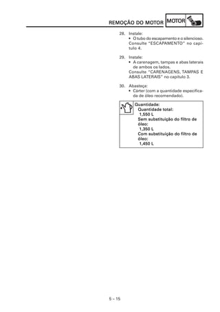 MOT
REMOÇÃO DO MOTOR MOTOR
           MOT

     28. Instale:
         • O tubo do escapamento e o silencioso.
         Consulte “ESCAPAMENTO” no capí-
         tulo 4.

     29. Instale:
         • A carenagem, tampas e abas laterais
           de ambos os lados.
         Consulte “CARENAGENS, TAMPAS E
         ABAS LATERAIS” no capítulo 3.

     30. Abasteça:
         • Cárter (com a quantidade especifica-
           da de óleo recomendado).

            Quantidade:
            Quantidade:
             Quantidade total:
             1,550 L
             Sem substituição do filtro de
             óleo:
             1,350 L
             Com substituição do filtro de
             óleo:
             1,450 L




5 – 15
 