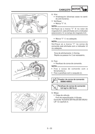 CABEÇOTE MOT
                                   CABEÇOTE MOTOR

                         6. Vire:
                            • Virabrequim (diversas vezes no senti-
                              do anti-horário).
            b            7. Verifique:
                            • Marca “I” a.
                         NOTA:
                         NOT
    a
                         Verifique se a marca “I” a no rotor do
                         magneto A.C. está alinhada com o indicador
                         estacionário b na tampa do magneto A.C.


                             • Marca “I” c no cabeçote.
        d
                c        NOTA:
                         NOT
                         Verifique se a marca “I” na coroa de
                         comando está alinhada com o indicador d
                         no cabeçote.

                             Fora de alinhamento Corrija.
                             Repita os passos 4 a 7, se necessário.


                         8. Fixe:
                            • Parafuso da coroa de comando.
                         NOTA:
                         NOT
                         • Fixe a coroa de comando com a
                           ferramenta 1.
1
                         • Fixe o parafuso com o soquete 2.


            2                    Fixador da coroa de comando
                                    90890-408X2

                                 Parafuso da coroa de comando
                                        kgf
                                         gf.m
                                    6,0 kgf.m (60 N.m)

                         9. Meça:
                            • Folga da válvula.
                              Fora de especificação Ajuste.
                            Consulte “AJUSTE DA FOLGA DE VÁLVU-
                            LA” no capítulo 3.




                    5 – 23
 