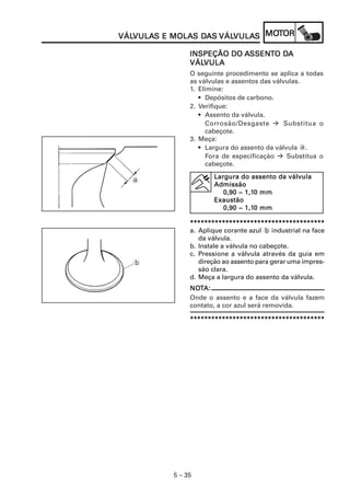 VULAS MOLAS DA VÁLVULA MOT
VÁLVULAS E MOLAS DAS VÁLVULAS MOTOR
VÁLVULA                 VULAS

                            SSENT DA
               INSPEÇÃO DO ASSENTO DA
               VÁLVULA
               VÁLVULA
               O seguinte procedimento se aplica a todas
               as válvulas e assentos das válvulas.
               1. Elimine:
                  • Depósitos de carbono.
               2. Verifique:
                  • Assento da válvula.
                     Corrosão/Desgaste        Substitua o
                     cabeçote.
               3. Meça:
                  • Largura do assento da válvula a.
                     Fora de especificação     Substitua o
                     cabeçote.
                      Largura do assento da válvula
  a
                      Admissão
                                1,10
                         0,90 ~ 1,10 mm
                      Exaustão
                         0,90 ~ 1,10 mm
                                1,10

               **************************************
               a. Aplique corante azul b industrial na face
                  da válvula.
               b. Instale a válvula no cabeçote.
               c. Pressione a válvula através da guia em
  b               direção ao assento para gerar uma impres-
                  são clara.
               d. Meça a largura do assento da válvula.
               NOTA:
               NOT
               Onde o assento e a face da válvula fazem
               contato, a cor azul será removida.

               **************************************




          5 – 35
 