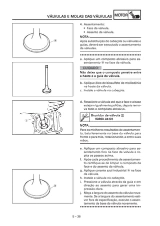 VULAS MOLAS DA VÁLVULA MOT
    VÁLVULAS E MOLAS DAS VÁLVULAS MOTOR
    VÁLVULA                 VULAS

                   4. Assentamento:
                      • Face da válvula.
                      • Assento da válvula.
                   NOTA:
                   NOT
      a            Após substituição do cabeçote ou válvulas e
                   guias, deverá ser executado o assentamento
                   de válvulas.

                   **************************************
                   a. Aplique um composto abrasivo para as-
                      sentamento a na face da válvula.


                   Não deixe que o composto penetre entre
                   a haste e a guia da válvula.

                   b. Aplique óleo de bissulfeto de molibdênio
                      na haste da válvula.
                   c. Instale a válvula no cabeçote.


                   d. Rotacione a válvula até que a face e a base
                      estejam igualmente polidas, depois remo-
                      va todo o composto abrasivo.

                           Brunidor de válvula 1
                             90890-0410
                             90890-04101
1
                   NOTA:
                   NOT
                   Para os melhores resultados de assentamen-
                   to, bata levemente na base da válvula para
                   frente e para trás, rotacionando-a entre suas
                   mãos.

                   e. Aplique um composto abrasivo para as-
                      sentamento fino na face da válvula e re-
                      pita os passos acima.
                   f. Após cada procedimento de assentamen-
                      to certifique-se de limpar o composto da
                      face e do assento da válvula.
                   g. Aplique corante azul industrial a na face
                      da válvula.
                   h. Instale a válvula no cabeçote.
                   i. Pressione a válvula através da guia e em
      a               direção ao assento para gerar uma im-
                      pressão clara.
                   j. Meça a largura do assento da válvula nova-
                      mente. Se a largura do assentamento esti-
                      ver fora de especificação, execute o assen-
                      tamento da base da válvula novamente.
                   **************************************


              5 – 36
 