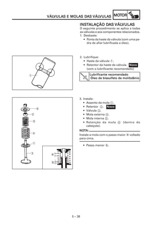 VULAS MOLAS DA VÁLVULA MOT
            VÁLVULAS E MOLAS DAS VÁLVULAS MOTOR
            VÁLVULA                 VULAS

                           INSTALAÇÃO DAS VÁLVULAS
                           INST       DA VÁLVULA
                                             VULAS
                           O seguinte procedimento se aplica a todas
                           as válvulas e aos componentes relacionados.
                           1. Desbaste:
                              • Ponta da haste da válvula (com uma pe-
                                dra de afiar lubrificada a óleo).



                           2. Lubrifique:
                              • Haste da válvula 1.
                              • Retentor da haste da válvula. Novo
                                                              Nov
                                (com o lubrificante recomendado)

1                                 Lubrificante recomendado
                                   Óleo de bissulfeto de molibdênio




                           3. Instale:
                              • Assento da mola 1.
                              • Retentor 2. Novo
                                              Nov
        6
                              • Válvula 3.
2                             • Mola externa 4.
                              • Mola interna 5.
    5                         • Retenção da mola 6 (dentro do
                                cabeçote).
                           NOTA:
                           NOT
    4
                           Instale a mola com o passo maior a voltado
                           para cima.
    1
                               • Passo menor b.

3            a

             b




                      5 – 38
 