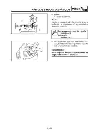 VULAS MOLAS DA VÁLVULA MOT
    VÁLVULAS E MOLAS DAS VÁLVULAS MOTOR
    VÁLVULA                 VULAS

                   4. Instale:
                      • Travas da válvula.
                   NOTA:
                   NOT
2                  Instale as travas da válvula, pressionando a
                   mola com o compressor 1 e o adaptador
                   do compressor 2.

        1
                          Compressor da mola da válvula
                            90890-04019
                            90890-0401
                          Adaptador
                            90890-01
                            90890-01243

                   5. Para acomodar as travas na haste da vál-
                      vula, bata levemente na ponta da válvula
                      com um martelo de plástico.


                   Bater na ponta da válvula com excesso de
                   força pode danificar a válvula.




              5 – 39
 