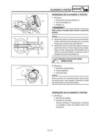 PISTÃO MOT
                   CILINDRO E PISTÃO MOTOR

                                           PISTÃO
                     REMOÇÃO DO CILINDRO E PISTÃO
    1
                     1. Remova:
                        • Travas do pino do pistão 1.
            3
                        • Pino do pistão 2.
                        • Pistão 3.

        2
                          utilize martelo
                     Não utilize martelo para retirar o pino do
                     pistão.

                     NOTA:
                     NOT
3   2                • Antes de retirar a trava do pino do pistão,
                       cubra a abertura da carcaça com um pano
                       limpo para evitar que caia dentro.
                     • Antes de retirar o pino do pistão, limpe o
                       canal da trava e o furo do pino do pistão.
                       Caso ainda apresente dificuldade para
                       retirar o pino do pistão, remova-o com o
    4                  sacador do pino do pistão 4.

                             Sacador do pino do pistão
                               90890-01
                               90890-01304

                     2. Remova:
                        • Anel de compressão.
                        • Anel raspador.
                        • Anel de óleo.
                     NOTA:
                     NOT
                     Para remover um anel do pistão, abra o vão
                     da ponta com seus dedos e levante o lado
                     do anel sobre a coroa do pistão.




                                            PISTÃO
                     INSPEÇÃO DO CILINDRO E PISTÃO
                     1. Verifique:
                        • Parede do pistão.
                        • Parede do cilindro.
                          Riscos verticais    Substitua o cilindro
                          e o pistão e anéis de pistão como um
                          conjunto.




                5 – 41
 