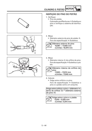 PISTÃO MOT
           CILINDRO E PISTÃO MOTOR

                                 PISTÃO
             INSPEÇÃO DO PINO DO PISTÃO
             1. Verifique:
                • Pino do pistão.
                  Coloração azul/Ranhuras Substitua o
                  pino e verifique o sistema de lubrifica-
                  ção.




             2. Meça:
                • Diâmetro externo do pino do pistão a.
                  Fora de especificação   Substitua.
                        Diâmetro externo do pino
                                    17,00
                           16,991 ~ 17,0 0 0 mm
                                     16,970
                           <Limite>: 16,970 mm


    a

             3. Meça:
                • Diâmetro interno b do orifício do pino.
                  Fora de especificação Substitua o pis-
                  tão.

                        Diâmetro interno do orifício do
                        pino
                             ,002 17,01
                           17,0 02 ~ 17,013 mm
b
                                      17
                           <Limite>: 17,043 mm

             4. Calcule:
                • Folga entre orifício e o pino.
                  Fora de especificação       Substitua o
                  pino e o pistão como um conjunto.

                 Folga entre orifício e pino = (diâmetro in-
                  olga
                                      -
                 terno do orifício b) (diâmetro externo
                                      )
                 do pino a))

                        Folga entre o pino e o pistão
                         olga
                           0,010 ~ 0,025 mm
                           0,01
                                      0,01
                           <Limite>: 0,015 mm




        5 – 44
 