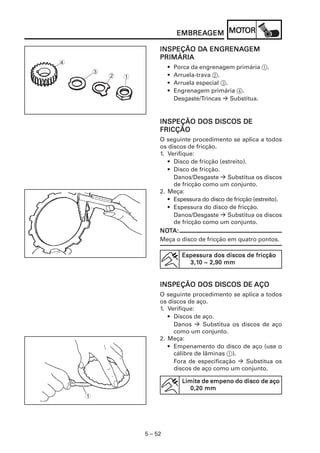EMBREAGEM MOT
                                 EMBREAGEM MOTOR

                                  DA ENGRENAGEM
                         INSPEÇÃO DA ENGRENAGEM
                         PRIMÁRIA
4
                             •   Porca da engrenagem primária 1.
        3
            2   1            •   Arruela-trava 2.
                             •   Arruela especial 3.
                             •   Engrenagem primária 4.
                                 Desgaste/Trincas    Substitua.


                         INSPEÇÃO DOS DISCOS DE
                         FRICÇÃO
                         O seguinte procedimento se aplica a todos
                         os discos de fricção.
                         1. Verifique:
                            • Disco de fricção (estreito).
                            • Disco de fricção.
                              Danos/Desgaste      Substitua os discos
                              de fricção como um conjunto.
                         2. Meça:
                            • Espessura do disco de fricção (estreito).
                            • Espessura do disco de fricção.
                              Danos/Desgaste      Substitua os discos
                              de fricção como um conjunto.
                         NOT
                         NOTA:
                         Meça o disco de fricção em quatro pontos.

                                   Espessura dos discos de fricção
                                     3,10
                                     3,10 ~ 2,90 mm


                         INSPEÇÃO DOS DISCOS DE AÇO
                         O seguinte procedimento se aplica a todos
                         os discos de aço.
                         1. Verifique:
                            • Discos de aço.
                              Danos      Substitua os discos de aço
                              como um conjunto.
                         2. Meça:
                            • Empenamento do disco de aço (use o
                              cálibre de lâminas 1).
                              Fora de especificação    Substitua os
                              discos de aço como um conjunto.

                                   Limite de empeno do disco de aço
                                      0,20 mm
    1




                    5 – 52
 