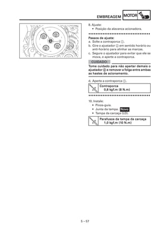 EMBREAGEM MOT
                   EMBREAGEM MOTOR

             8. Ajuste:
1               • Posição da alavanca acionadora.
             ***********************************
             Passos de ajuste:
    2        a. Solte a contraporca 1.
             b. Gire o ajustador 2 em sentido horário ou
                anti-horário para alinhar as marcas.
             c. Segure o ajustador para evitar que ele se
                mova, e aperte a contraporca.


                                      apertar
             Tome cuidado para não apertar demais o
             ajustador 2 e remover a folga entre ambas
                           remover folga
             as hastes de acionamento.

             d. Aperte a contraporca 1.
                    Contraporca
                          kgf
                           gf.m
                      0,8 kgf.m (8 N.m)

             ***********************************
             10. Instale:
                • Pinos-guia.
                • Junta da tampa. Novo
                                  Nov
                • Tampa da carcaça (LD).
                    Parafusos da tampa da carcaça
                            gf.m (10
                           kgf
                       1,0 kgf.m (10 N.m)




        5 – 57
 