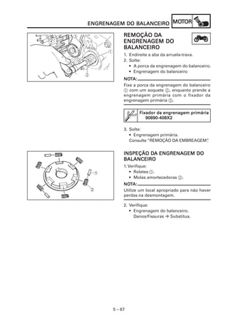 MOT
ENGRENAGEM DO BALANCEIRO MOTOR
ENGRENAGEM

                     DA
            REMOÇÃO DA
            ENGRENAGEM
            ENGRENAGEM DO
            BALANCEIRO
            1. Endireite a aba da arruela-trava.
            2. Solte:
               • A porca da engrenagem do balanceiro.
               • Engrenagem do balanceiro
            NOTA:
            NOT
            Fixe a porca da engrenagem do balanceiro
            1 com um soquete 2, enquanto prende a
            engrenagem primária com o fixador da
            engrenagem primária 3.

                   Fixador da engrenagem primária
                      90890-408X2

            3. Solte:
               • Engrenagem primária.
               Consulte “REMOÇÃO DA EMBREAGEM”
                                             .


                     DA ENGRENAGEM
            INSPEÇÃO DA ENGRENAGEM DO
            BALANCEIRO
            1. Verifique:
 1              • Roletes 1.
                • Molas amortecedoras 2.
            NOTA:
            NOT
2           Utilize um local apropriado para não haver
            perdas na desmontagem.

            2. Verifique:
               • Engrenagem do balanceiro.
                 Danos/Fissuras Substitua.




       5 – 67
 