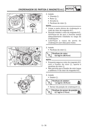 PARTIDA MAGNET
                           ARTID      GNETO      MOT
            ENGRENAGEM DE PARTIDA E MAGNETO A.C. MOTOR
            ENGRENAGEM

                                     2. Instale:
                                        • Chaveta 1.
                                        • Rotor 2.
                                        • Arruela 3.
                                        • Parafuso do rotor 4.
    1               2                NOTA:
                                     NOT
                                     • Limpe a parte cônica do virabrequim e
                            3
                                       cubo do rotor do magneto A.C..
                            4        • Quando instalar o rotor do magneto A.C.,
                                       certifique-se de que a chaveta esteja
                                       adequadamente instalada no rasgo do
                                       virabrequim.
                                     • Lubrifique a rosca da ponta do
                                       virabrequim com óleo para motor.

                                     3. Instale:
                                        • Parafuso do rotor 1.

            a                                Parafuso do rotor:
                                                    kgf
                                                     gf.m
                                                6,0 kgf.m (60 N.m)

                                     NOTA:
                                     NOT
2                                    • Enquanto segura o rotor do magneto A.C.
                        1              com o fixador de rotor 2 , aperte o
                                       parafuso do rotor 1.
                                     • Não permita que o fixador de rotor toque
                                       a saliência a do rotor do magneto A.C.

                                     4. Instale:
                                        • Estator 1.
                1
                                             Parafuso do estator:
        2                                           kgf
                                                     gf.m (10
                                                1,0 kgf.m (10 N.m)

                                         • Sensor de posição do virabrequim 2.
                                             Parafuso do sensor de posição:
                                                                   posição:
                                                    kgf
                                                     gf.m
                                                0,7 kgf.m (7 N.m)




                                5 – 76
 