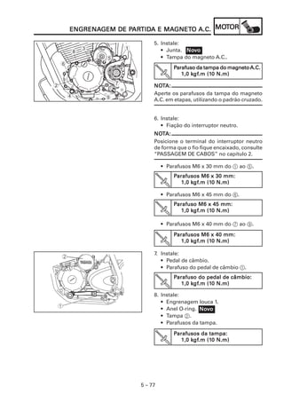 PARTIDA MAGNET
                       ARTID      GNETO      MOT
        ENGRENAGEM DE PARTIDA E MAGNETO A.C. MOTOR
        ENGRENAGEM

                                  5. Instale:
            3            1           • Junta. Novo
                                              Nov
        8
                 5                   • Tampa do magneto A.C..
    6
                                          Parafuso da tampa do magneto A.C.
                                                 kgf
                                                  gf.m (10
                                             1,0 kgf.m (10 N.m)

2                    7            NOTA:
                                  NOT
                                  Aperte os parafusos da tampa do magneto
        4       9                 A.C. em etapas, utilizando o padrão cruzado.


                                  6. Instale:
                                     • Fiação do interruptor neutro.
                                  NOTA:
                                  NOT
                                  Posicione o terminal do interruptor neutro
                                  de forma que o fio fique encaixado, consulte
                                  “PASSAGEM DE CABOS” no capítulo 2.

                                      • Parafusos M6 x 30 mm do 1 ao 5.
                                          Parafusos M6 x 30 mm:
                                                 kgf
                                                  gf.m (10
                                             1,0 kgf.m (10 N.m)

                                      • Parafusos M6 x 45 mm do 6.
                                          Parafuso M6 x 45 mm:
                                                  gf.m (10
                                                 kgf
                                             1,0 kgf.m (10 N.m)

                                      • Parafusos M6 x 40 mm do 7 ao 9.

                                          Parafusos M6 x 40 mm:
                                                  gf.m (10
                                                 kgf
                                             1,0 kgf.m (10 N.m)

                                  7. Instale:
                                     • Pedal de câmbio.
                                     • Parafuso do pedal de câmbio 1.
                                          Parafuso do pedal de câmbio:
                                                 kgf
                                                  gf.m (10
                                             1,0 kgf.m (10 N.m)

                                  8. Instale:
                                     • Engrenagem louca 1.
                                     • Anel O-ring. Novo
                                                    Nov
                                     • Tampa 2.
                                     • Parafusos da tampa.

                                          Parafusos da tampa:
                                                 kgf
                                                  gf.m (10
                                             1,0 kgf.m (10 N.m)




                             5 – 77
 
