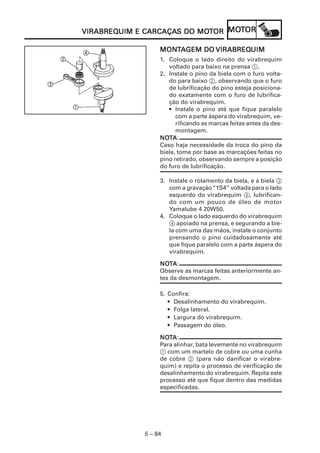 VIRABREQUIM CARCAÇAS      MOT   MOT
VIRABREQUIM E CARCAÇAS DO MOTOR MOTOR

                  MONTAGEM DO VIRABREQUIM
                  MONT        VIRABREQUIM
                  1. Coloque o lado direito do virabrequim
                     voltado para baixo na prensa 1.
                  2. Instale o pino da biela com o furo volta-
                     do para baixo 2, observando que o furo
                     de lubrificação do pino esteja posiciona-
                     do exatamente com o furo de lubrifica-
                     ção do virabrequim.
                     • Instale o pino até que fique paralelo
                        com a parte áspera do virabrequim, ve-
                        rificando as marcas feitas antes da des-
                        montagem.
                  NOTA :
                  NOT
                  Caso haja necessidade da troca do pino da
                  biela, tome por base as marcações feitas no
                  pino retirado, observando sempre a posição
                  do furo de lubrificação.

                  3. Instale o rolamento da biela, e a biela 3
                     com a gravação “1S4” voltada para o lado
                     esquerdo do virabrequim 4, lubrifican-
                     do com um pouco de óleo de motor
                     Yamalube 4 20W50.
                  4. Coloque o lado esquerdo do virabrequim
                     4 apoiado na prensa, e segurando a bie-
                     la com uma das mãos, instale o conjunto
                     prensando o pino cuidadosamente até
                     que fique paralelo com a parte áspera do
                     virabrequim.

                  NOTA :
                  NOT
                  Observe as marcas feitas anteriormente an-
                  tes da desmontagem.

                  5. Confira:
                     • Desalinhamento do virabrequim.
                     • Folga lateral.
                     • Largura do virabrequim.
                     • Passagem do óleo.

                  NOTA :
                  NOT
                  Para alinhar, bata levemente no virabrequim
                  1 com um martelo de cobre ou uma cunha
                  de cobre 2 (para não danificar o virabre-
                  quim) e repita o processo de verificação de
                  desalinhamento do virabrequim. Repita este
                  processo até que fique dentro das medidas
                  especificadas.




             5 – 84
 