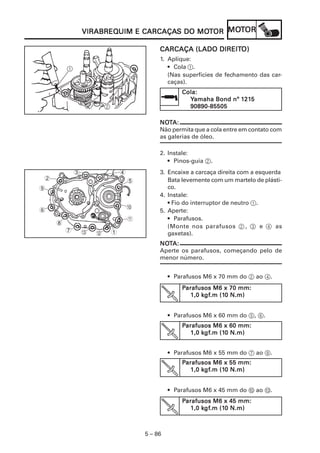 VIRABREQUIM CARCAÇAS      MOT   MOT
                VIRABREQUIM E CARCAÇAS DO MOTOR MOTOR

                                                           DIREITO)
                                             CARCAÇA (LADO DIREITO)
                                             1. Aplique:
        1                                       • Cola 1.
                                                (Nas superfícies de fechamento das car-
                                                caças).
                                                     Cola:
                                                                      121
                                                                       215
                                                       Yamaha Bond nº 1215
                        2                              90890-85505

                                             NOT
                                             NOTA:
                                             Não permita que a cola entre em contato com
                                             as galerias de óleo.

                                             2. Instale:
                                                • Pinos-guia 2.
            3                   4            3. Encaixe a carcaça direita com a esquerda
2                                   5           Bata levemente com um martelo de plásti-
9                                               co.
                                             4. Instale:
                                                • Fio do interruptor de neutro 1.
                                    0
6                                            5. Aperte:
                                    A           • Parafusos.
    8
                                                (Monte nos parafusos 2 , 3 e 4 as
        7       C   B       1                   gaxetas).
                                             NOTA:
                                             NOT
                                             Aperte os parafusos, começando pelo de
                                             menor número.


                                                 • Parafusos M6 x 70 mm do 2 ao 4.
                                                     Parafusos M6 x 70 mm:
                                                        1,0 kgf.m (10 N.m)
                                                            kgf
                                                             gf.m (10


                                                 • Parafusos M6 x 60 mm do 5, 6.
                                                     Parafusos M6 x 60 mm:
                                                            kgf
                                                             gf.m (10
                                                        1,0 kgf.m (10 N.m)


                                                 • Parafusos M6 x 55 mm do 7 ao 9.
                                                     Parafusos M6 x 55 mm:
                                                            kgf
                                                             gf.m (10
                                                        1,0 kgf.m (10 N.m)


                                                 • Parafusos M6 x 45 mm do 0 ao C.
                                                     Parafusos M6 x 45 mm:
                                                            kgf
                                                             gf.m (10
                                                        1,0 kgf.m (10 N.m)



                                        5 – 86
 