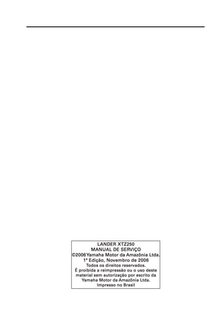 LANDER XTZ250
        MANUAL DE SERVIÇO
                    SERVIÇO
©2006
©2006 Yamaha Motor da Amazônia Ltda.
    1ª Edição, Novembro de 20 06
               Novembro    2006
      Todos os direitos reservados.
 É proibida a reimpressão ou o uso deste
 material sem autorização por escrito da
    Yamaha Motor da Amazônia Ltda.
            Impresso no Brasil
 