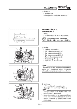 MOT
                         TRANSMISSÃO MOTOR

                     5. Verifique:
                        • Anéis-trava
                        Empenos/Danos/Folga     Substituir.




                     INSTALAÇÃO DA
                     TRANSMISSÃO
                     1. Medir:
                        • Comprimento a do V do motor.
                                           eixo

                                            eixo
                            Comprimento do eixo motor
                                    102,4
                            102,2 ~ 102,4 mm (4.02 ~ 4.03 in)




                     2. Instale:
    1                   • Câmbio conjunto 1.
                        • Garfo de mudança 1 (L) 2.
                        • Garfo de mudança 2 (C).
                        • Garfo de mudança 3 (R) 3.
                        • Trambulador conjunto 4.
                        • Eixos dos garfos 5.
                        • Conjunto da transmissão.


                     NOTA:
                     NOT
        5            Certifique-se de que o seguidor de came do
                     garfo de mudança está instalado
                     adequadamente no canal do trambulador.
3

2
            4


                      3. Verifique:
                         • Operação de troca de marcha
                         Operação não uniforme     Repare.
                     NOT
                     NOTA:
                     • Aplique óleo para motor em cada
                        engrenagem e rolamento.
                     • Antes de montar as carcaças, certifique-
                        se de que a transmissão está em posição
                        neutro e de que as engrenagens giram
                        livremente.

                5 – 93
 