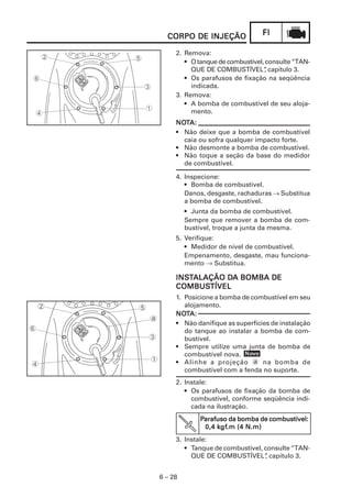 CORPO DE INJEÇÃO               FI

     2. Remova:
        • O tanque de combustível, consulte “TAN-
          QUE DE COMBUSTÍVEL” capítulo 3.
                                  ,
        • Os parafusos de fixação na seqüência
          indicada.
     3. Remova:
        • A bomba de combustível de seu aloja-
          mento.
     NOTA:
     NOT
     • Não deixe que a bomba de combustível
       caia ou sofra qualquer impacto forte.
     • Não desmonte a bomba de combustível.
     • Não toque a seção da base do medidor
       de combustível.

     4. Inspecione:
        • Bomba de combustível.
        Danos, desgaste, rachaduras → Substitua
        a bomba de combustível.
         • Junta da bomba de combustível.
         Sempre que remover a bomba de com-
         bustível, troque a junta da mesma.
     5. Verifique:
        • Medidor de nível de combustível.
        Empenamento, desgaste, mau funciona-
        mento → Substitua.

     INSTALAÇÃO DA BOMBA DE
     INST       DA
     COMBUSTÍVEL
     COMBUSTÍVEL
     1. Posicione a bomba de combustível em seu
        alojamento.
     NOT
     NOTA:
     • Não danifique as superfícies de instalação
        do tanque ao instalar a bomba de com-
        bustível.
     • Sempre utilize uma junta de bomba de
                           Nov
        combustível nova. Novo
     • Alinhe a projeção a na bomba de
        combustível com a fenda no suporte.
     2. Instale:
        • Os parafusos de fixação da bomba de
          combustível, conforme seqüência indi-
          cada na ilustração.
             Parafuso da bomba de combustível:
                  kgf
                   gf.m
              0,4 kgf.m (4 N.m)
     3. Instale:
        • Tanque de combustível, consulte “TAN-
          QUE DE COMBUSTÍVEL” capítulo 3.
                                 ,


6 – 28
 