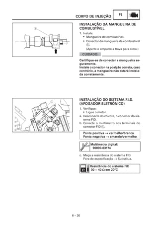 CORPO DE INJEÇÃO                 FI

     INSTALAÇÃO DA MANGUEIRA DE
     INST
     COMBUSTÍVEL
     COMBUSTÍVEL
     1. Instale:
        • Mangueira de combustível.
        • Conector da mangueira de combustível
          1.
          (Aperte e empurre a trava para cima.)


     Certifique-se de conectar a mangueira se-
     Certifique-se
     guramente.
                                   correta,
     Instale o conector na posição correta, caso
     contrário, a mangueira não estará instala-
        corretamente.
     da corretamente.




     INSTALAÇÃO DO SISTEMA F
     INST          SISTEMA F.I.D.
                            .I.D.
     (AFOGADOR ELETRÔNICO)
     1. Verifique:
        • Ligue o motor.
     a. Desconecte do chicote, o conector do sis-
        tema FID.
     b. Conecte o multímetro aos terminais do
        conector FID 1.

         Ponta positiva → vermelho/branco
               positiva
         Ponta negativa → amarelo/vermelho
               negati
                  ativa

             Multímetro digital:
              90890-0317
              90890-03174

     c. Meça a resistência do sistema FID.
        Fora de especificação → Substitua.

             Resistência do sistema FID
             30 ~ 40 Ω em 20ºC




6 – 30
 