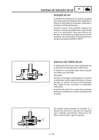 SISTEMA DE INDUÇÃO DE AR
SISTEMA                                  FI

           INJEÇÃO DE AR
           O sistema de indução de ar queima os gases
           não queimados do escapamento injetando ar
           fresco (ar secundário) no escape, reduzindo a
           emissão de hidrocarbonetos.
           Quando houver uma pressão negativa no
           escape, a válvula de palheta abre, permitindo
           que o ar secundário flua para dentro do
           escape. A temperatura exigida para queimar
           os gases não queimados do escapamento é
           de aproximadamente 600 a 700ºC.




           VÁLVULA DE CORTE DE AR
           VÁLVULA    CORTE
           A válvula de corte de ar, evita o retrocesso de
           ar da saída de exaustão para o filtro de ar.
           O sistema é controlado pelo vácuo gerado
           no coletor de admissão.
           Operação:
           Durante a frenagem prolongada ou quando
           o acelerador é solto repentinamente, o vácuo
           gerado no venturi torna-se extremamente
           alto. Desta forma, acontece a combustão
           ineficiente.
           A válvula de corte de ar evita este processo,
           fechando a palheta ao receber a pressão alta
           enviada.




           Ao receber baixa pressão na entrada a, a
           válvula de corte de ar abre-se em conjunto
           com a palheta, permitindo o fluxo de ar do
           filtro e eliminando o gás do escape.




      6 – 33
 