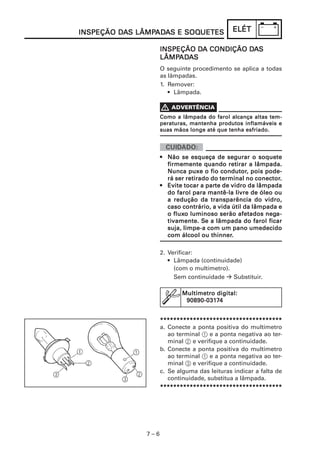 INSPEÇÃO DAS LÂMPADAS E SOQUETES
         DA LÂMPAD
                 ADA    SOQUETES              ELÉT

                             DA          DA
                    INSPEÇÃO DA CONDIÇÃO DAS
                    LÂMPAD
                         ADA
                    LÂMPADAS
                    O seguinte procedimento se aplica a todas
                    as lâmpadas.
                    1. Remover:
                       • Lâmpada.



                    Como a lâmpada do farol alcança altas tem-
                    peraturas, mantenha produtos inflamáveis e
                    suas mãos longe até que tenha esfriado.




                    • Não se esqueça de segurar o soquete
                      firmemente quando retirar a lâmpada.
                                          condutor,
                      Nunca puxe o fio condutor, pois pode-
                                                      conector.
                      rá ser retirado do terminal no conector.
                    • Evite tocar a parte de vidro da lâmpada
                                    parte
                                               livre
                      do farol para mantê-la livre de óleo ou
                      a redução da transparência do vidro,
                      caso contrário, a vida útil da lâmpada e
                         fluxo                           nega-
                      o fluxo luminoso serão afetados nega-
                      tivamente. Se
                      tivamente. Se a lâmpada do farol ficar
                      suja, limpe-a com um pano umedecido
                                      thinner.
                      com álcool ou thinner.

                    2. Verificar:
                       • Lâmpada (continuidade)
                         (com o multímetro).
                         Sem continuidade    Substituir.

                           Multímetro digital:
                            90890-0317
                            90890-03174


                    *************************************
                    a. Conecte a ponta positiva do multímetro
                       ao terminal 1 e a ponta negativa ao ter-
                       minal 2 e verifique a continuidade.
                    b. Conecte a ponta positiva do multímetro
                       ao terminal 1 e a ponta negativa ao ter-
                       minal 3 e verifique a continuidade.
                    c. Se alguma das leituras indicar a falta de
                       continuidade, substitua a lâmpada.
                    *************************************




              7–6
 