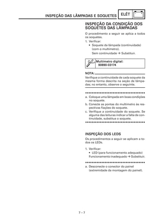 INSPEÇÃO DAS LÂMPADAS E SOQUETES
         DA LÂMPAD
                 ADA    SOQUETES               ELÉT

                             DA
                    INSPEÇÃO DA CONDIÇÃO DOS
                    SOQUETES DA LÂMPADADA
                    SOQUETES DAS LÂMPADAS
                    O procedimento a seguir se aplica a todos
                    os soquetes.
                    1. Verificar:
                       • Soquete da lâmpada (continuidade)
                         (com o multímetro).
                         Sem continuidade    Substituir.

                            Multímetro digital:
                             90890-0317
                             90890-03174

                    NOTA:
                    NOT
                    Verifique a continuidade de cada soquete da
                    mesma forma descrita na seção de lâmpa-
                    das; no entanto, observe o seguinte.


                    *************************************
                    a. Coloque uma lâmpada em boas condições
                       no soquete.
                    b. Conecte as pontas do multímetro às res-
                       pectivas fiações do soquete.
                    c. Verifique a continuidade do soquete. Se
                       alguma das leituras indicar a falta de con-
                       tinuidade, substitua o soquete.
                    *************************************


                    INSPEÇÃO DOS LEDS
                    Os procedimentos a seguir se aplicam a to-
                    dos os LEDs.

                    1. Verificar:
                       • LED (para funcionamento adequado)
                       Funcionamento inadequado Substituir.

                    *************************************
                    a. Desconecte o conector do painel
                       (extremidade da montagem do painel).




              7–7
 
