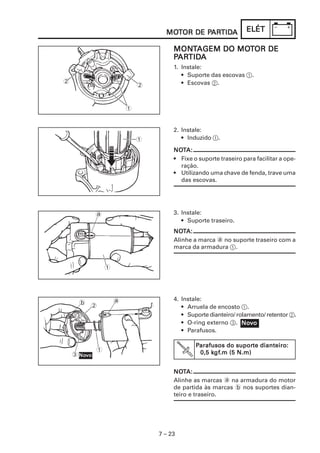 MOTOR DE PARTIDA
                                   MOT      PARTIDA
                                             ARTID                ELÉT

                                      MONTAGEM DO MOTOR DE
                                      MONT        MOT
                                       ARTID
                                         TIDA
                                      PARTIDA
                                      1. Instale:
                                         • Suporte das escovas 1.
2                                        • Escovas 2.
                             2


                         1


                                      2. Instale:
                             1           • Induzido 1.

                                      NOTA:
                                      NOT
                                      • Fixe o suporte traseiro para facilitar a ope-
                                        ração.
                                      • Utilizando uma chave de fenda, trave uma
                                        das escovas.




             a                        3. Instale:
                                         • Suporte traseiro.
                                      NOTA:
                                      NOT
                                      Alinhe a marca a no suporte traseiro com a
                                      marca da armadura 1.


                 1




                     a                4. Instale:
      b
          2                              • Arruela de encosto 1.
                                         • Suporte dianteiro/ rolamento/ retentor 2.
                                         • O-ring externo 3. Novo
                                                                Nov
                                         • Parafusos.

                                              Parafusos do suporte dianteiro:
                                                            suporte
             1                                     kgf
                                                    gf.m
                                               0,5 kgf.m (5 N.m)
    3 Novo
      Nov


                                      NOTA:
                                      NOT
                                      Alinhe as marcas a na armadura do motor
                                      de partida às marcas b nos suportes dian-
                                      teiro e traseiro.




                                 7 – 23
 
