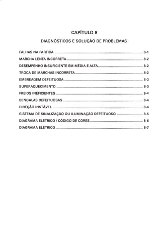 CAPÍTULO 8
                                             CAPÍTULO
                  DIAGNÓSTICOS E SOLUÇÃO DE PROBLEMAS
                  DIAGNÓS
                     GNÓSTICOS              PROBLEMAS

FALHAS NA PARTIDA ......................................................................................... 8-1
 ALHAS    PARTIDA
           ARTID

MARCHA LENTA INCORRETA ............................................................................. 8-2
       LENT INCORRETA

           INSUFICIENTE            ALT
DESEMPENHO INSUFICIENTE EM MÉDIA E ALTA ............................................. 8-2

         MARCHAS INCORRETA
TROCA DE MARCHAS INCORRETA .................................................................... 8-2

EMBREAGEM DEFEITUOSA ............................................................................... 8-3
EMBREAGEM DEFEITUOSA

SUPERAQUECIMENT
SUPERAQUECIMENTO ....................................................................................... 8-3

FREIOS INEFICIENTES ........................................................................................ 8-4
       INEFICIENTES

BENGALAS DEFEITUOSAS ................................................................................. 8-4
BENGALAS DEFEITUOSA

        INSTÁVEL
DIREÇÃO INSTÁVEL ........................................................................................... 8-4

SISTEMA DE SINALIZAÇÃO OU ILUMINAÇÃO DEFEITUOSO .......................... 8-5
SISTEMA

DIAGRAMA ELÉTRICO / CÓDIGO DE CORES ..................................................... 8-6
DIAGRAMA

DIAGRAMA ELÉTRICO ........................................................................................ 8-7
DIAGRAMA
 