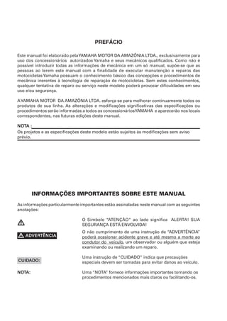 PREFÁCIO

Este manual foi elaborado pela YAMAHA MOTOR DA AMAZÔNIA LTDA., exclusivamente para
uso dos concessionários autorizados Yamaha e seus mecânicos qualificados. Como não é
possível introduzir todas as informações de mecânica em um só manual, supõe-se que as
pessoas ao lerem este manual com a finalidade de executar manutenção e reparos das
motocicletas Yamaha possuam o conhecimento básico das concepções e procedimentos de
mecânica inerentes à tecnologia de reparação de motocicletas. Sem estes conhecimentos,
qualquer tentativa de reparo ou serviço neste modelo poderá provocar dificuldades em seu
uso e/ou segurança.

A YAMAHA MOTOR DA AMAZÔNIA LTDA. esforça-se para melhorar continuamente todos os
produtos de sua linha. As alterações e modificações significativas das especificações ou
procedimentos serão informadas a todos os concessionáriosYAMAHA e aparecerão nos locais
correspondentes, nas futuras edições deste manual.

NOTA :
NOT
Os projetos e as especificações deste modelo estão sujeitos às modificações sem aviso
prévio.




        INFORMAÇÕES IMPORTANTES SOBRE ESTE MANUAL
As informações particularmente importantes estão assinaladas neste manual com as seguintes
anotações:

                               O Símbolo “ATENÇÃO“ ao lado significa ALERTA! SUA
V                              SEGURANÇA ESTÁ ENVOLVIDA!
                               O não cumprimento de uma instrução de “ADVERTÊNCIA”
V ADVERTÊNCIA
  ADVER
    VERTÊNCIA                  poderá ocasionar acidente grave e até mesmo a morte ao
                               condutor do veículo, um observador ou alguém que esteja
                               examinando ou realizando um reparo.

                               Uma instrução de “CUIDADO” indica que precauções
CUIDADO:
CUIDADO:                       especiais devem ser tomadas para evitar danos ao veículo.

NOTA:
NOT                            Uma “NOTA” fornece informações importantes tornando os
                               procedimentos mencionados mais claros ou facilitando-os.
 