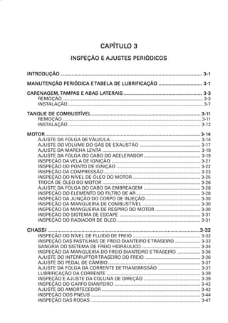 CAPÍTULO 3
                                                 CAPÍTULO
                             INSPEÇÃO E AJUSTES PERIÓDICOS
                                        AJUSTES

INTRODUÇÃO ..................................................................................................... 3-1
INTRODUÇÃO

MANUTENÇÃO PERIÓDICA E TABELA DE LUBRIFICAÇÃO ............................... 3-1

CARENAGEM, TAMPAS E ABAS LATERAIS ........................................................ 3-3
CARENAGEM, AMPA             ABAS LATERAIS
   REMOÇÃO ............................................................................................................. 3-3
   INSTALAÇÃO ......................................................................................................... 3-7

TANQUE DE COMBUSTÍVEL .............................................................................. 3-11
 ANQUE    COMBUSTÍVEL                                                                                                  3-11
   REMOÇÃO ............................................................................................................3-11
   INSTALAÇÃO ....................................................................................................... 3-12

MOTOR ............................................................................................................... 3-14
MOT                                                                                                                   3-14
    AJUSTE DA FOLGA DE VÁLVULA ...................................................................... 3-14
    AJUSTE DO VOLUME DO GÁS DE EXAUSTÃO ............................................... 3-17
    AJUSTE DA MARCHA LENTA ............................................................................ 3-19
    AJUSTE DA FOLGA DO CABO DO ACELERADOR ............................................ 3-19
    INSPEÇÃO DA VELA DE IGNIÇÃO ..................................................................... 3-21
    INSPEÇÃO DO PONTO DE IGNIÇÃO ................................................................. 3-22
    INSPEÇÃO DA COMPRESSÃO ........................................................................... 3-23
    INSPEÇÃO DO NÍVEL DE ÓLEO DO MOTOR ..................................................... 3-25
    TROCA DE ÓLEO DO MOTOR ............................................................................ 3-26
    AJUSTE DA FOLGA DO CABO DA EMBREAGEM ............................................ 3-28
    INSPEÇÃO DO ELEMENTO DO FILTRO DE AR .................................................. 3-28
    INSPEÇÃO DA JUNÇÃO DO CORPO DE INJEÇÃO ........................................... 3-30
    INSPEÇÃO DA MANGUEIRA DE COMBUSTÍVEL ............................................. 3-30
    INSPEÇÃO DA MANGUEIRA DE RESPIRO DO MOTOR ................................... 3-30
    INSPEÇÃO DO SISTEMA DE ESCAPE ............................................................... 3-31
    INSPEÇÃO DO RADIADOR DE ÓLEO ................................................................. 3-31

CHASSI .................................................................................................... 3-32
CHASSI
       INSPEÇÃO DO NÍVEL DE FLUIDO DE FREIO ..................................................... 3-32
       INSPEÇÃO DAS PASTILHAS DE FREIO DIANTEIRO E TRASEIRO .................... 3-33
       SANGRIA DO SISTEMA DE FREIO HIDRÁULICO .............................................. 3-34
       INSPEÇÃO DA MANGUEIRA DO FREIO DIANTEIRO E TRASEIRO .................. 3-36
       AJUSTE DO INTERRUPTOR TRASEIRO DO FREIO ........................................... 3-36
       AJUSTE DO PEDAL DE CÂMBIO ........................................................................ 3-37
       AJUSTE DA FOLGA DA CORRENTE DE TRANSMISSÃO ................................. 3-37
       LUBRIFICAÇÃO DA CORRENTE ......................................................................... 3-39
       INSPEÇÃO E AJUSTE DA COLUNA DE DIREÇÃO ............................................ 3-39
       INSPEÇÃO DO GARFO DIANTEIRO ................................................................... 3-42
       AJUSTE DO AMORTECEDOR ............................................................................. 3-42
       INSPEÇÃO DOS PNEUS ..................................................................................... 3-44
       INSPEÇÃO DAS RODAS ..................................................................................... 3-47
 