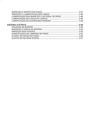 INSPEÇÃO E APERTO DOS RAIOS .................................................................... 3-47
      INSPEÇÃO E LUBRIFICAÇÃO DOS CABOS ....................................................... 3-48
      LUBRIFICAÇÃO DOS MANETES E DO PEDAL DE FREIO ................................. 3-48
      LUBRIFICAÇÃO DO CAVALETE LATERAL ......................................................... 3-48
      LUBRIFICAÇÃO DA SUSPENSÃO TRASEIRA .................................................... 3-48

SISTEMA
SISTEMA ELÉTRICO .......................................................................................... 3-49
    ATIVAÇÃO DA BATERIA ...................................................................................... 3-49
    INSPEÇÃO E CARGA DA BATERIA .................................................................... 3-50
    INSPEÇÃO DOS FUSÍVEIS.................................................................................. 3-53
    SUBSTITUIÇÃO DA LÂMPADA DO FAROL ....................................................... 3-55
    AJUSTE DO FACHO DO FAROL ......................................................................... 3-56
    AJUSTE DO RELÓGIO DIGITAL.......................................................................... 3-57
 