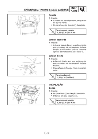 INSP
CARENAGEM, TAMPAS E ABAS LATERAIS
CARENAGEM, AMPA     ABAS LATERAIS            AJUS
                    Rabeta
                    1. Instale:
                       • A rabeta em seu alojamento, empurran-
                         do-a para frente.
                       • Os parafusos de fixação 1 da rabeta.

                            Parafusos da rabeta:
                                  kgf
                                   gf.m
                             0,65 kgf.m (6,5 N.m)


                    Lateral esquerda
                    1. Instale:
                       • A lateral esquerda em seu alojamento,
                         empurrando-a até encaixar nos ilhós de
                         fixação e utilizando a própria chave de
                         ignição da motocicleta para travá-la.

                    Lateral direita
                    1. Instale:
                       • A lateral direita em seu alojamento,
                         empurrando-a até encaixar nos ilhós de
                         fixação.
                       • O parafuso de fixação 1 da lateral di-
                         reita.

                            Parafuso lateral:
                                  gf.m (10
                                 kgf
                             1,0 kgf.m (10 N.m)



                    INSTALAÇÃO
                    INST
                    Banco
                    1. Instale:
                       • Os parafusos 1 de fixação do banco.
                       • O banco em seu alojamento.

                            Parafusos do banco:
                                  kgf
                                   gf.m
                             0,65 kgf.m (6,5 N.m)




               3 – 10
 