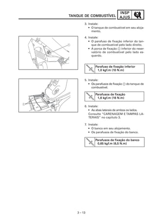 INSP
TANQUE DE COMBUSTÍVEL
 ANQUE    COMBUSTÍVEL            AJUS
        3. Instale:
           • O tanque de combustível em seu aloja-
             mento.

        4. Instale:
           • O parafuso de fixação inferior do tan-
             que de combustível pelo lado direito.
           • A porca de fixação 1 inferior do reser-
             vatório de combustível pelo lado es-
             querdo.


               Parafuso de fixação inferior
                    kgf
                     gf.m (10
                1,0 kgf.m (10 N.m)


        5. Instale:
           • Os parafusos de fixação 1 do tanque de
             combustível.

               Parafusos de fixação
                     gf.m (16
                    kgf
                1,6 kgf.m (16 N.m)

        6. Instale:
           • As abas laterais de ambos os lados.
           Consulte “CARENAGEM E TAMPAS LA-
           TERAIS” no capítulo 3.

        7. Instale:
           • O banco em seu alojamento.
           • Os parafusos de fixação do banco.

               Parafusos de fixação do banco
                0,65 kgf.m (6,5 N.m)
                     kgf
                      gf.m




   3 – 13
 