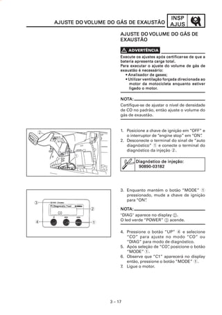 INSP
    AJUSTE DO VOLUME DO GÁS DE EXAUSTÃO
    AJUSTE                     EXAUS
                                  USTÃO              AJUS
                          AJUSTE DO VOLUME DO GÁS DE
                          AJUSTE
                          EXAUS
                             USTÃO
                          EXAUSTÃO


                                                    certificar
                                                       tificar-se
                          Execute os ajustes após certificar-se de que a
                                              carga
                          bateria apresenta carga total.
                                                       volume
                          Para executar o ajuste do volume de gás de
                          exaustão é necessário:
                                               gases;
                            • Analisador de gases;
                            • Utilizar ventilação forçada direcionada ao
                              motor                               estiver
                              motor da motocicleta enquanto estiver
                              ligado motor.
                              ligado o motor.

                          NOTA:
                          NOT
                          Certifique-se de ajustar o nível de densidade
                          de CO no padrão, então ajuste o volume do
                          gás de exaustão.


                          1. Posicione a chave de ignição em “OFF” e
                             o interruptor de “engine stop” em “ON”
                                                                  .
                          2. Desconecte o terminal do sinal de “auto
                             diagnóstico” 1 e conecte o terminal do
                             diagnóstico da injeção 2.

                                  Diagnóstico de injeção:
                                   90890-03182
                                   90890-03182




                          3. Enquanto mantém o botão “MODE” 1
                             pressionado, mude a chave de ignição
                             para “ON”.
3
               2          NOTA:
                          NOT
                          "DlAG" aparece no display 2.
4                         O led verde “POWER” 3 acende.
               1

                          4. Pressione o botão “UP” 4 e selecione
                             “CO” para ajuste no modo “CO” ou
                             “DIAG” para modo de diagnóstico.
                          5. Após seleção de “CO” posicione o botão
                                                  ,
                             “MODE” 1.
                          6. Observe que “C1” aparecerá no display
                             então, pressione o botão “MODE” 1.
                          7. Ligue o motor.




                     3 – 17
 