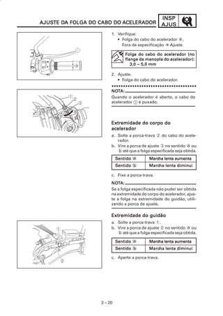 INSP
AJUSTE DA FOLGA DO CABO DO ACELERADOR
AJUSTE DA                                          AJUS
                        1. Verifique:
                           • Folga do cabo do acelerador a.
                             Fora de especificação Ajuste.

                                Folga do cabo do acelerador (no
                                  olga
                                flange da manopla do acelerador):
                                   3,0 ~ 5,0 mm

                        2. Ajuste:
                           • Folga do cabo do acelerador.
                        *************************************
                        NOT
                        NOTA:
                        Quando o acelerador é aberto, o cabo do
                        acelerador 1 é puxado.




                        Extremidade do corpo do
                        acelerador
                        a. Solte a porca-trava 2 do cabo do acele-
                           rador.
                        b. Vire a porca de ajuste 3 no sentido a ou
                           b até que a folga especificada seja obtida.
                            Sentido a       Marcha lenta aumenta
                                            Marcha
                            Sentido b       Marcha lenta diminui
                                            Marcha

                        c. Fixe a porca-trava.
                        NOTA:
                        NOT
                        Se a folga especificada não puder ser obtida
                        na extremidade do corpo do acelerador, ajus-
                        te a folga na extremidade do guidão, utili-
                        zando a porca de ajuste.

                        Extremidade do guidão
                        a. Solte a porca-trava 1.
                        b. Vire a porca de ajuste 2 no sentido a ou
                           b até que a folga especificada seja obtida.

                            Sentido a       Marcha lenta aumenta
                                            Marcha
                            Sentido b       Marcha lenta diminui
                                            Marcha

                        c. Aperte a porca-trava.




                   3 – 20
 
