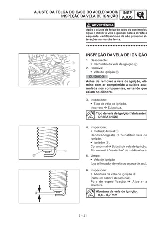 AJUSTE DA FOLGA DO CABO DO ACELERADOR/
AJUSTE DA                                            INSP
                     DA
            INSPEÇÃO DA VELA DE IGNIÇÃO              AJUS

                      V
                                            folga           acelerador,
                          Após o ajuste da folga do cabo do acelerador,
                          ligue o motor e vire o guidão para a direita e
                                    certificando-se        prov
                          esquerda, certificando-se de não provocar al-
                                      marcha
                          terações na marcha lenta.

                          *************************************


                                   DA
                          INSPEÇÃO DA VELA DE IGNIÇÃO
                          1. Desconecte:
                             • Cachimbo da vela de ignição 1.
                          2. Remova:
                             • Vela de ignição 2.


                                   remover
                          Antes de remover a vela de ignição, eli-
                          mine com ar comprimido a sujeira acu-
                          mulada nos componentes, evitando que
                          caiam no cilindro.

                          3. Inspecione:
                             • Tipo de vela de ignição.
                             Incorreto   Substitua.
                                 Tipo de vela de ignição (fabricante)
                                                         (fabricante)
                             V    DR8EA (NGK)


                          4. Inspecione:
                             • Eletrodo lateral 1.
                             Danificado/gasto      Substituir vela de
                             ignição.
                             • Isolador 2.
                             Cor anormal Substituir vela de ignição.
             1               Cor normal é "castanho" de médio a leve.
2                         5. Limpe:
                             • Vela de ignição
                             (use o limpador de vela ou escova de aço).

                          6. Inspecione:
                             • Abertura da vela de ignição a
                             (com um calibre de lâminas).
                             Fora de especificação         Ajustar a
                             abertura.

                                 Abertura da vela de ignição:
                                 Abertura
a
                             V    0,6 ~ 0,7 mm




                    3 – 21
 