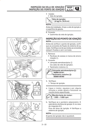 DA
          INSPEÇÃO DA VELA DE IGNIÇÃO/              INSP
                    PONT
        INSPEÇÃO DO PONTO DE IGNIÇÃO                AJUS
                         7. Instale:
                            • Vela de ignição.
                                 Vela de ignição:
                                      kgf
                                       gf.m (18
                                  1,8 kgf.m (18 N.m)
                         NOTA:
                         NOT
                         Antes da instalação, limpe a vela de ignição e
                         a superfície da gaxeta.
                         8. Conecte:
                            • Cachimbo da vela de ignição.


    1
                                     PONT
                         INSPEÇÃO DO PONTO DE IGNIÇÃO
                         NOTA:
                         NOT
                         Antes de verificar o ponto de ignição, verifi-
                         que as conexões da fiação do sistema de ig-
                         nição. Certifique-se de que todas as conexões
                         estejam fixadas e sem corrosão.

                         1. Remova:
                            • Parafuso de acesso à marca de sincro-
                              nização 1.
                         2. Conecte:
                            • Lâmpada estroboscópica 2
                              (no cabo da vela de ignição).
                            • Tacômetro indutivo 3.
2                                Lâmpada estroboscópica 2 :
                                  90890-03141
                                  90890-03141
                                 Tacômetro indutivo 3:
                                           indutiv
                                  90890-06760
                                  90890-06760

                         3. Verifique:
                            • Tempo de ignição.
                         **************************************
                         a. Ligue o motor, aqueça-o por alguns
                            minutos e então deixe-o funcionar na
                            marcha lenta especificada.
                                 Marcha lenta do motor:
                                 Marcha
                                   .300 1.50.500
                                  1.30 0 ~ 1.50 0 rpm

                         b. Verifique se o ponteiro estacionário a
           a    b           está dentro da faixa de ignição b no rotor
                            do magneto A.C.
                            Fora da faixa de ignição       Verifique o
                            sistema de ignição.
                         NOTA:
                         NOT
                         O ponto de ignição não é ajustável.

                         **************************************

                    3 – 22
 