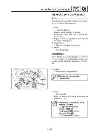 INSP
INSPEÇÃO DA COMPRESSÃO
         DA                        AJUS
                   DA
          INSPEÇÃO DA COMPRESSÃO
          NOTA:
          NOT
          Pressão de compressão insuficiente resulta-
          rá em perda no desempenho.

          1. Meça:
             • Folga de válvula.
              Fora de especificação Ajustar.
              Consulte "AJUSTE DA FOLGA DE
              VÁLVULA".
          2. Ligue o motor, aqueça-o por alguns
              minutos e desligue-o.
          3. Desconecte:
             • Cachimbo da vela de ignição.
          4. Retire:
             • Vela de ignição.


          Antes de remover a vela de ignição, elimine
          com ar comprimido a sujeira acumulada nos
          componentes, evitando que caiam no cilin-
          dro.


          5. Instale:
1
             • Medidor de compressão 1.

                 Medidor de compressão:
                  90890-03081




          6. Meça:
             • Compressão.
              Fora de especificação     Consulte os
              passos “c” e “d”
                             .

                                           mar):
                Compressão (ao nível do mar):
                         120 kPa
                          200
                 Padrão 120 0 kPa
                 (12 kg/cm2/30 0 r/min.)
                 (12 kg/cm /300
                          1050 kPa
                 Mínima 1050 kPa
                 (10,5 kg/cm2/30 0 r/min.)
                 (10,5 kg/cm /300
                          130 kPa
                           300
                 Máxima 130 0 kPa
                 (13,0 kg/cm2/30 0 r/min.)
                 (13,0 kg/cm /300




     3 – 23
 