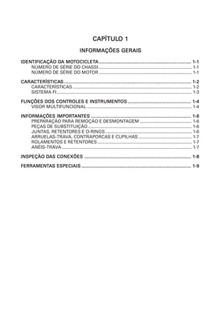 CAPÍTULO 1
                                                   CAPÍTULO
                                         INFORMAÇÕES GERAIS

IDENTIFICAÇÃO DA MOTOCICLETA .................................................................... 1-1
IDENTIFICAÇÃO DA MOTOCICLETA
    NÚMERO DE SÉRIE DO CHASSI ........................................................................... 1-1
    NÚMERO DE SÉRIE DO MOTOR ........................................................................... 1-1

CARACTERÍSTICAS .............................................................................................. 1-2
CARACTERÍSTICAS
    CTERÍSTICA
   CARACTERÍSTICAS ................................................................................................ 1-2
   SISTEMA FI ............................................................................................................. 1-3

            CONTROLES INSTRUMEN  TRUMENT
FUNÇÕES DOS CONTROLES E INSTRUMENTOS ............................................... 1-4
   VISOR MULTIFUNCIONAL ..................................................................................... 1-4

              IMPORTANTES
INFORMAÇÕES IMPORTANTES .......................................................................... 1-6
    PREPARAÇÃO PARA REMOÇÃO E DESMONTAGEM .......................................... 1-6
    PEÇAS DE SUBSTITUIÇÃO .................................................................................... 1-6
    JUNTAS, RETENTORES E O-RINGS...................................................................... 1-6
    ARRUELAS-TRAVA, CONTRAPORCAS E CUPILHAS ........................................... 1-7
    ROLAMENTOS E RETENTORES ............................................................................ 1-7
    ANÉIS-TRAVA ......................................................................................................... 1-7

INSPEÇÃO DAS CONEXÕES ............................................................................... 1-8
         DA

FERRAMENT
FERRAMENTAS ESPECIAIS ................................................................................. 1-9
 