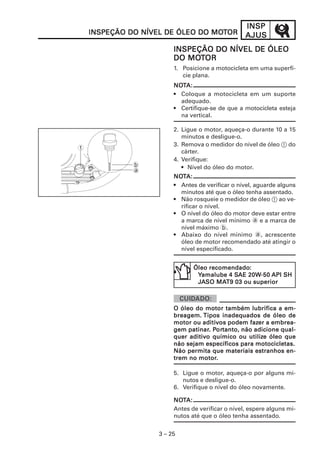 INSP
    INSPEÇÃO DO NÍVEL DE ÓLEO DO MOTOR
                                 MOT               AJUS
                         INSPEÇÃO DO NÍVEL DE ÓLEO
                            MOT
                         DO MOTOR
                         1. Posicione a motocicleta em uma superfí-
                            cie plana.
                         NOTA:
                         NOT
                         • Coloque a motocicleta em um suporte
                           adequado.
                         • Certifique-se de que a motocicleta esteja
                           na vertical.

                         2. Ligue o motor, aqueça-o durante 10 a 15
                            minutos e desligue-o.
                         3. Remova o medidor do nível de óleo 1 do
1
                            cárter.
                         4. Verifique:
              b             • Nível do óleo do motor.
              a
                         NOTA:
                         NOT
                         • Antes de verificar o nível, aguarde alguns
                           minutos até que o óleo tenha assentado.
                         • Não rosqueie o medidor de óleo 1 ao ve-
                           rificar o nível.
                         • O nível do óleo do motor deve estar entre
                           a marca de nível mínimo a e a marca de
                           nível máximo b.
                         • Abaixo do nível mínimo a, acrescente
                           óleo de motor recomendado até atingir o
                           nível especificado.


                                     recomendado:
                                Óleo recomendado:
                                            SAE 20W-50
                                 Yamalube 4 SAE 20W-50 API SH
                                       MAT9
                                 JASO MAT9 03 ou superior



                         O óleo do motor também lubrifica a em-
                         breagem. T ipos inadequados de óleo de
                                   aditiv         fazer
                         motor ou aditivos podem fazer a embrea-
                              patinar. Por
                                        ortanto,
                         gem patinar. Portanto, não adicione qual-
                              aditiv              utilize
                         quer aditi vo químico ou utilize óleo que
                         não sejam específicos para motocicletas.
                         Não permita que materiais estranhos en-
                                 motor.
                         trem no motor.

                         5. Ligue o motor, aqueça-o por alguns mi-
                            nutos e desligue-o.
                         6. Verifique o nível do óleo novamente.

                         NOTA:
                         NOT
                         Antes de verificar o nível, espere alguns mi-
                         nutos até que o óleo tenha assentado.


                    3 – 25
 